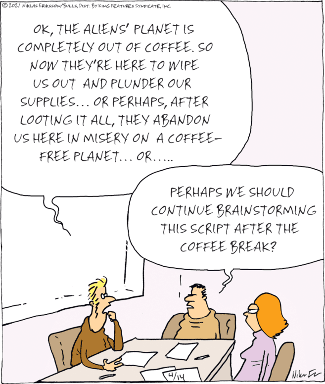 Adaptation OCR: ©2021 NIKLAs ERIKSSON/BULLSINC. OKTHE ALIENS' PLANET IS COMPLETELY OUT OF COFFEE.SO NOW THEY'RE HERE TO WIPE US OUT AND PLUNDER OUR SUPPLIES... OR PERHAPSAFTER LOOTING IT ALLTHEY ABANDON US HERE IN MISERY ON A COFFEE- FREE PLANET... OR.... PERHAPS WE SHOULD CONTINUE BRAINSTORMING THIS SCRIPT AFTER THE COFFEE BREAK? Wikr For ©2021 NIKLAs ERIKSSON/BULLSDIST. BY KING FEATURES SYNDICATEINC. OKTHE ALIENS' PLANET IS COMPLETELY OUT OF COFFEE.SO NOW THEY'RE HERE TO WIPE US OUT AND PLUNDER OUR SUPPLIES... OR PERHAPSAFTER LOOTING IT ALLTHEY ABANDON US HERE IN MISERY ON A COFFEE- FREE PLANET... OR.... PERHAPS WE SHOULD CONTINUE BRAINSTORMING THIS SCRIPT AFTER THE COFFEE BREAK? Wikr For