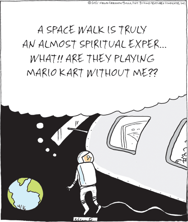 Happy OCR: © 2021 NKLAS ERIKSSON/BULLSINC A SPACE WALK IS TRULY AN ALMOST SPIRITUAL EXPER. WHAT! ARE THEY PLAYING MARIO KART WITHOUT ME?? © 2021 NKLAS ERIKSSON/BULLSDIST. BY KING FEATVRES SYNDICATEINC A SPACE WALK IS TRULY AN ALMOST SPIRITUAL EXPER. WHAT! ARE THEY PLAYING MARIO KART WITHOUT ME??
