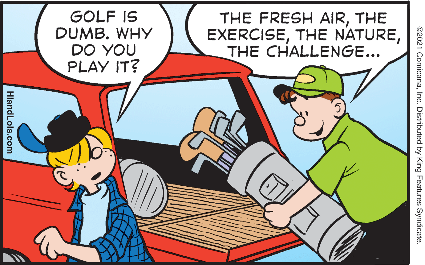 People OCR: GOLF IS DUMB. WHY DO YOU PLAY IT? THE FRESH AIRTHE EXERCISETHE CHALLENGE... ©2021 ComicanaInc. Distributed by King Features Syndicate. HiandLois.com GOLF IS DUMB. WHY DO YOU PLAY IT? THE FRESH AIRTHE EXERCISETHE NATURETHE CHALLENGE... ©2021 ComicanaInc. Distributed by King Features Syndicate. HiandLois.com