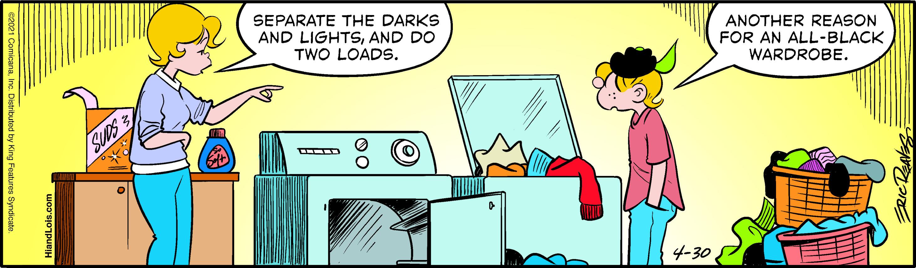 Rectangle OCR: SEPARATE THE DARKS AND LIGHTSAND DO TWO LOADS. ANOTHER REASON FOR AN ALL-BLACK WARDROBE. SUDS3 4-30 ii 00 HiandLois.com istributed by King Features Syndicate SEPARATE THE DARKS AND LIGHTSAND DO TWO LOADS. ANOTHER REASON FOR AN ALL-BLACK WARDROBE. SUDS3 4-30 ii 00 HiandLois.com istributed by King Features Syndicate