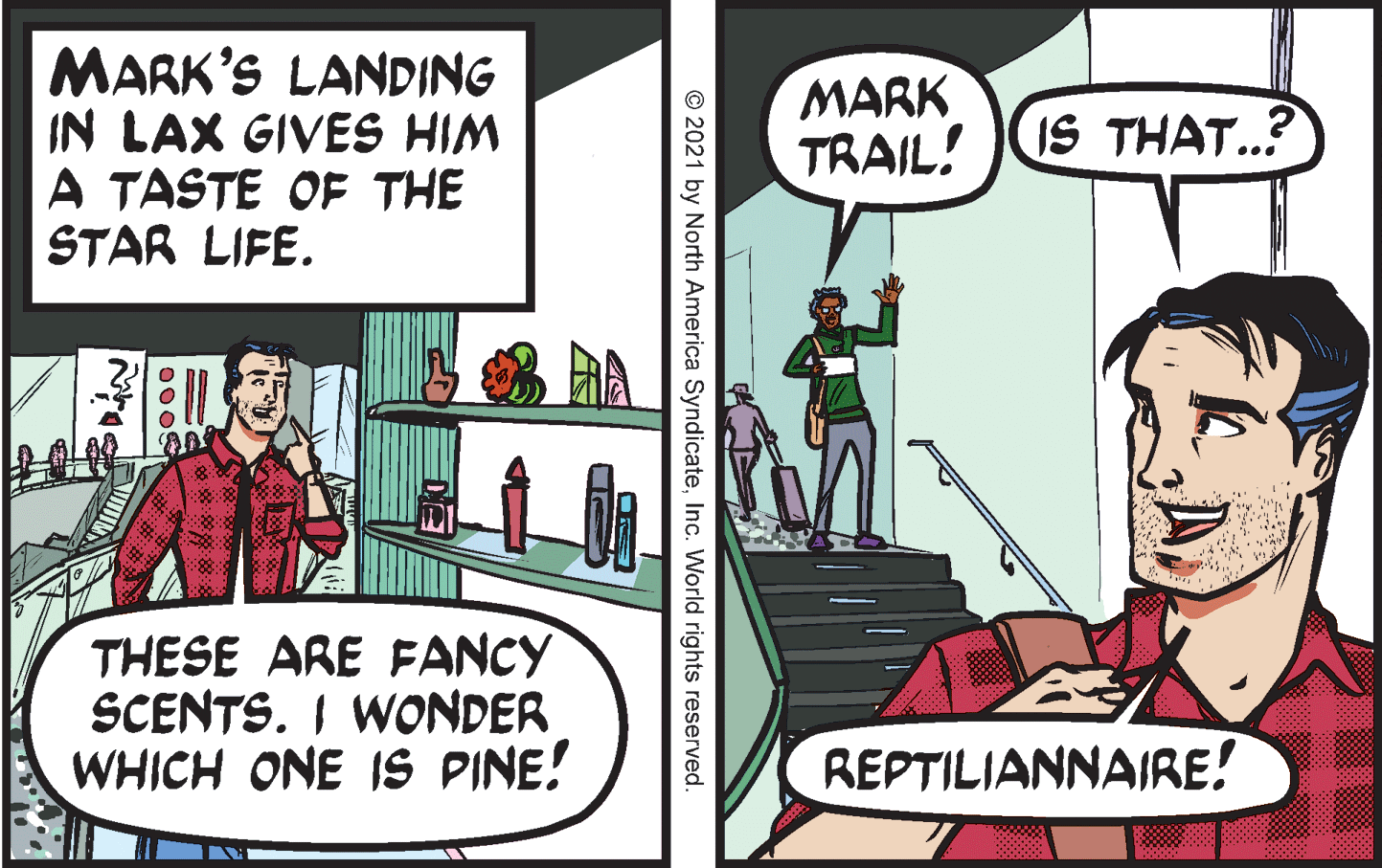 Font OCR: MARK'S LANDING IN LAX GIVES HIM A TASTE OF THE STAR LIFE. MARK TRAIL! IS THAT..? THESE ARE FANCY SCENTS. I WONDER WHICH ONE IS PINE! REPTILIANNAIRE! © 2021 by North America SyndicateInc. World rights reserved. MARK'S LANDING IN LAX GIVES HIM A TASTE OF THE STAR LIFE. MARK TRAIL! IS THAT..? THESE ARE FANCY SCENTS. I WONDER WHICH ONE IS PINE! REPTILIANNAIRE! © 2021 by North America SyndicateInc. World rights reserved.
