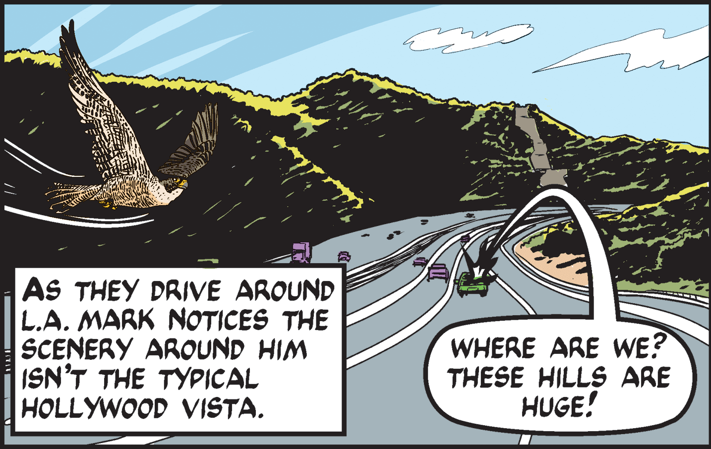 Art OCR: AS THEY DRIVE AROUND L.A. MARK NOTICES THE SCENERY AROUND HIM ISN'T THE TYPICAL HOLLYWOOD VISTA. WHERE ARE WE? THESE HILLS ARE HUGE! AS THEY DRIVE AROUND L.A. MARK NOTICES THE SCENERY AROUND HIM ISN'T THE TYPICAL HOLLYWOOD VISTA. WHERE ARE WE? THESE HILLS ARE HUGE!