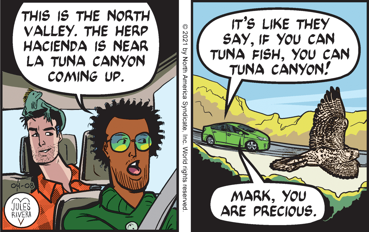 Publication OCR: THIS IS THE NORTH VALLEY. THE HERP HACIENDA IS NEAR LA TUNA CANYON COMING UP. IT'S LIKE THEY SAYIF YOU CAN TUNA FISHYOU CAN TUNA CANYON! JULES RIVERA MARKYOU ARE PRECIOUS. © 2021 by North America SyndicateInc. World rights reserved. THIS IS THE NORTH VALLEY. THE HERP HACIENDA IS NEAR LA TUNA CANYON COMING UP. IT'S LIKE THEY SAYIF YOU CAN TUNA FISHYOU CAN TUNA CANYON! JULES RIVERA MARKYOU ARE PRECIOUS. © 2021 by North America SyndicateInc. World rights reserved.