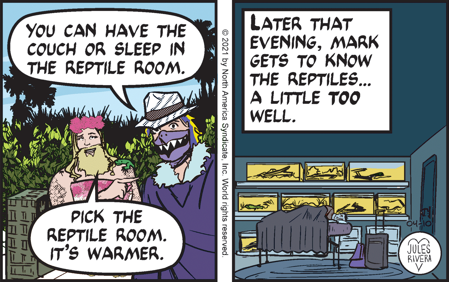 Comics OCR: YOU CAN HAVE THE COUCH OR SLEEP IN THE REPTILE ROOM. LATER THAT EVENINGMARK GETS TO KNOW THE REPTILES... A LITTLE TOO WELL. PICK THE REPTILE ROOM. IT'S WARMER. JULES BIVERA © 2021 by North America SyndicateInc. World rights reserved. YOU CAN HAVE THE COUCH OR SLEEP IN THE REPTILE ROOM. LATER THAT EVENINGMARK GETS TO KNOW THE REPTILES... A LITTLE TOO WELL. PICK THE REPTILE ROOM. IT'S WARMER. JULES BIVERA © 2021 by North America SyndicateInc. World rights reserved.