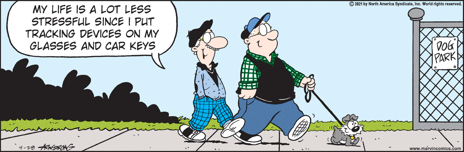 World OCR: MY LIFE IS A LOT LESS STRESSFUL SINCE I PUT TRACKING DEVICES ON MY GLASSES AND CAR KEYS © 2021 by North America SyndicateInc. World rights reserved. DOG PARK www.marvincomics.com MY LIFE IS A LOT LESS STRESSFUL SINCE I PUT TRACKING DEVICES ON MY GLASSES AND CAR KEYS © 2021 by North America SyndicateInc. World rights reserved. DOG PARK www.marvincomics.com