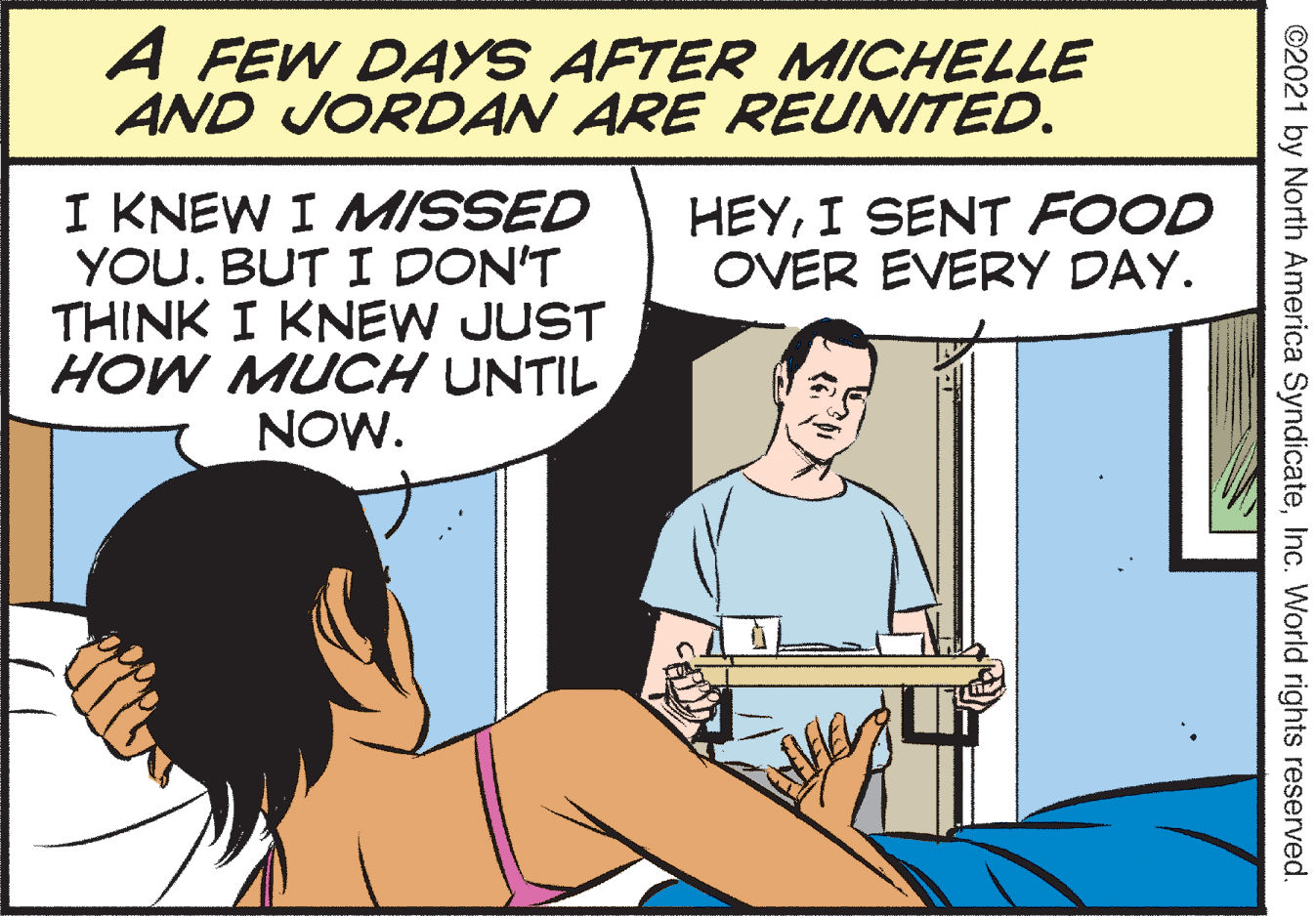 Interaction OCR: A FEW DAYS AFTER MICHELLE AND JORDAN ARE REUNITED. I KNEW I MISSED YOU. BUT I DON'T THINK I KNEW JUST HOW MUCH UNTIL NOW. HEYI SENT FOOD OVER EVERY DAY. ©2021 by North America SyndicateInc. World rights reserved. A FEW DAYS AFTER MICHELLE AND JORDAN ARE REUNITED. I KNEW I MISSED YOU. BUT I DON'T THINK I KNEW JUST HOW MUCH UNTIL NOW. HEYI SENT FOOD OVER EVERY DAY. ©2021 by North America SyndicateInc. World rights reserved.