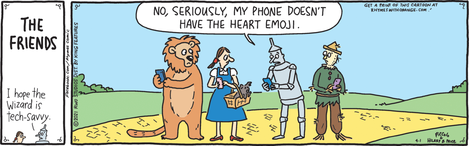 Mammal OCR: GET A PRINT OF THIS CARTOON AT RHYMES WITH ORANGE. COM. NOMY PHONE DOESN'T HAVE THE HEART EMOJI. THE FRIENDS I hope the Wizard is tech-Savy. Piccolo 4-1 HILARY B PRICE d 21 Rwo STUDIOS DIST. BY KING FEATURES GET A PRINT OF THIS CARTOON AT RHYMES WITH ORANGE. COM. NOMY PHONE DOESN'T HAVE THE HEART EMOJI. THE FRIENDS I hope the Wizard is tech-Savy. Piccolo 4-1 HILARY B PRICE d 21 Rwo STUDIOS DIST. BY KING FEATURES