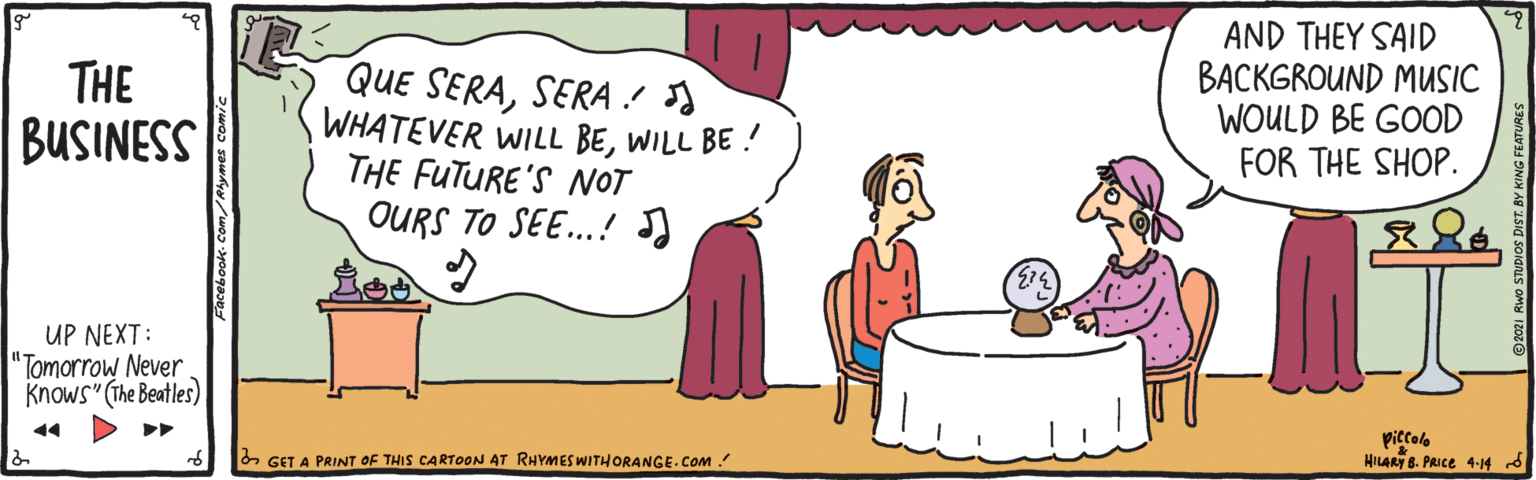 Font OCR: THE BUSINESS QUE SERASERA! WHATEVER WILL BEWILL BE ! THE FUTURE'S NOT OURS TO SE.! AND THEY SAID BACKGROUND MUSIC WOULD BE GOOD FOR THE SHOP. UP NEXT: "Tomorrow Never Knows" (The Beatles) 14 piccolo HILART 8. PRIce 4-14 d & GET A PRINT OF THIS CARTOON AT RHYMES WITHORANGE.COM ! THE BUSINESS QUE SERASERA! WHATEVER WILL BEWILL BE ! THE FUTURE'S NOT OURS TO SE.! AND THEY SAID BACKGROUND MUSIC WOULD BE GOOD FOR THE SHOP. UP NEXT: "Tomorrow Never Knows" (The Beatles) 14 piccolo HILART 8. PRIce 4-14 d & GET A PRINT OF THIS CARTOON AT RHYMES WITHORANGE.COM !