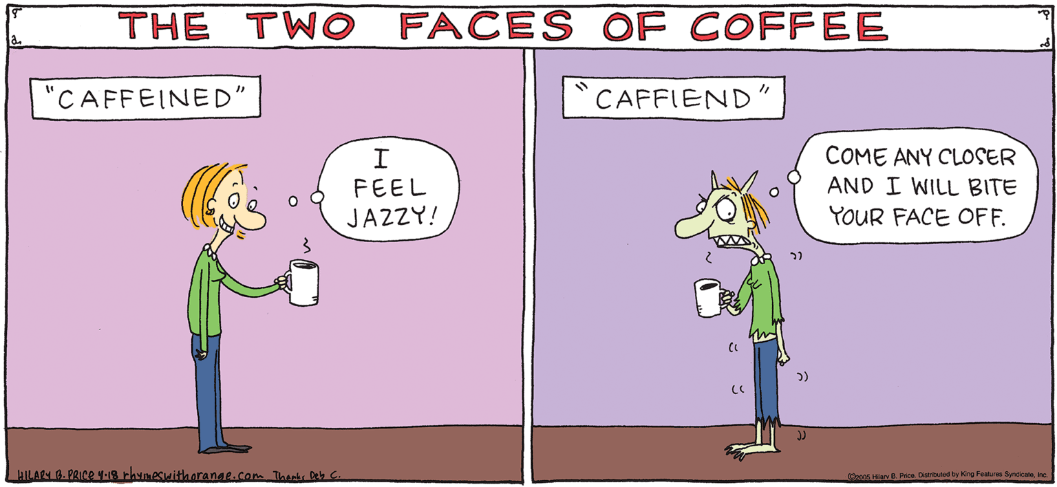 Mammal OCR: THE TWO FACES OF COFFEE CAFFIEND COME ANY CLOSER AND I WILL BITE YOUR FACE OFF. CAFFEINED" PSH Rhymes FEEL JAZZY! with Orange HILARY B. PRICE Pe Dady re Fes yeda THE TWO FACES OF COFFEE CAFFIEND COME ANY CLOSER AND I WILL BITE YOUR FACE OFF. CAFFEINED" PSH Rhymes FEEL JAZZY! with Orange HILARY B. PRICE Pe Dady re Fes yeda