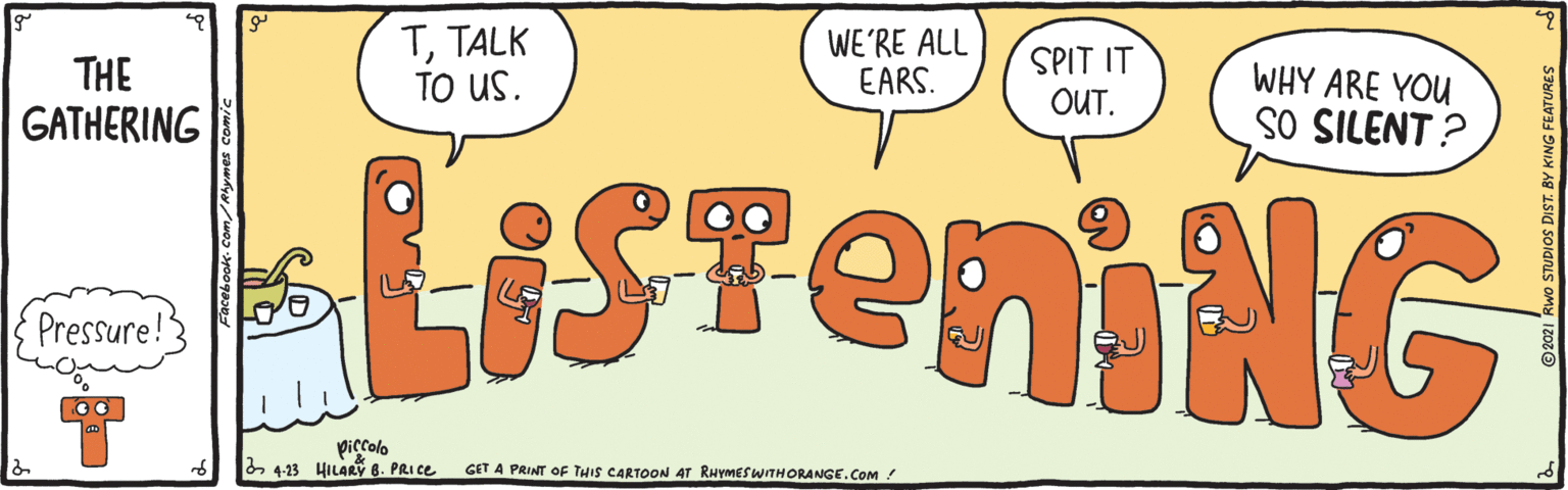 Art OCR: THE GATHERING TTALK TO US. WE'RE ALL EARS. SPIT IT OUT. WHY ARE YOU SO SILENT ? LISTÉMING Pressure! 2 4-13 HILARY 8. PRICE GET A PRINT OF THIS CARTOON 4T RHYMESWTHORANGE.COM ! BY KING FEATURES THE GATHERING TTALK TO US. WE'RE ALL EARS. SPIT IT OUT. WHY ARE YOU SO SILENT ? LISTÉMING Pressure! 2 4-13 HILARY 8. PRICE GET A PRINT OF THIS CARTOON 4T RHYMESWTHORANGE.COM ! BY KING FEATURES
