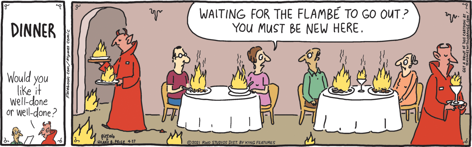 People OCR: WAITING FOR THE FLAMBÉ TO GO OUT? YOU MUST BE NEW HERE. DINNER Would you like it well-done or well-done? picçolo HANY -PRICE 4-27 ©2021 Rwo STUDIOS DIST. L KING FEATURES RHYMES WITHORANGf.Co WAITING FOR THE FLAMBÉ TO GO OUT? YOU MUST BE NEW HERE. DINNER Would you like it well-done or well-done? picçolo HANY -PRICE 4-27 ©2021 Rwo STUDIOS DIST. L KING FEATURES RHYMES WITHORANGf.Co