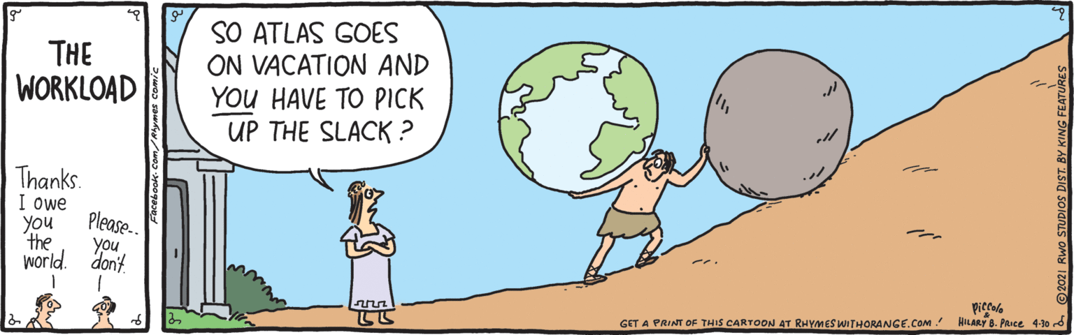 Organism OCR: THE WORKLOAD SO ATLAS GOES ON VACATION AND YOU HAVE TO PICK UP THE SLACK ? Thanks. I owe Please. you the you world. don't piccole GET A PRINT OF THIS CARTOON AT RHYMES WITHORANGE.COM. HILARY 8. PRIce 4-30 -d THE WORKLOAD SO ATLAS GOES ON VACATION AND YOU HAVE TO PICK UP THE SLACK ? Thanks. I owe Please. you the you world. don't piccole GET A PRINT OF THIS CARTOON AT RHYMES WITHORANGE.COM. HILARY 8. PRIce 4-30 -d