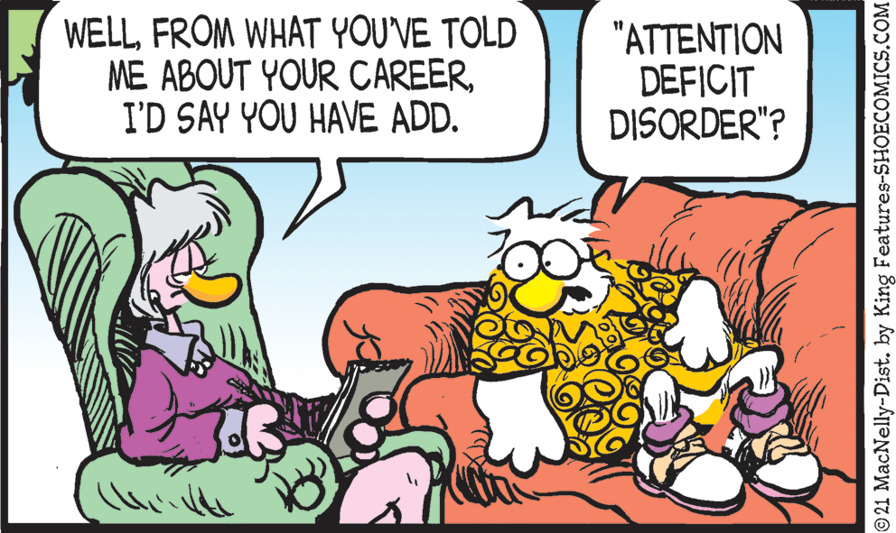 Line OCR: WELLFROM WHAT YOU'VE TOLD ME ABOUT YOUR CAREERI'D SAY YOU HAVE ADD. "ATTENTION DEFICIT DISORDER"? 21 MacNelly-Dist. by King Features-SHOECOMICS.COM WELLFROM WHAT YOU'VE TOLD ME ABOUT YOUR CAREERI'D SAY YOU HAVE ADD. "ATTENTION DEFICIT DISORDER"? 21 MacNelly-Dist. by King Features-SHOECOMICS.COM