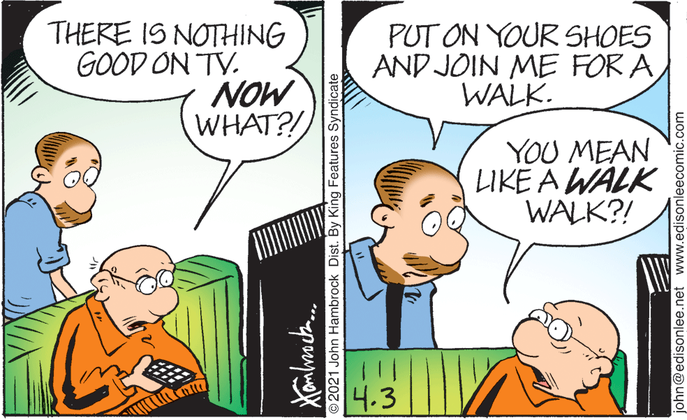 Happy OCR: THERE IS NOTHING GOOD ON TV. NOW WHAT?! PUT ON YOUR SHOES AND JOIN ME FOR AWALK. YOU MEAN LIKE A WALK WALK?! 4.3 ©2021 John Hambrock Dist. By King Features Syndicate john@edisonlee.net www.edisonleecomic.com THERE IS NOTHING GOOD ON TV. NOW WHAT?! PUT ON YOUR SHOES AND JOIN ME FOR AWALK. YOU MEAN LIKE A WALK WALK?! 4.3 ©2021 John Hambrock Dist. By King Features Syndicate john@edisonlee.net www.edisonleecomic.com