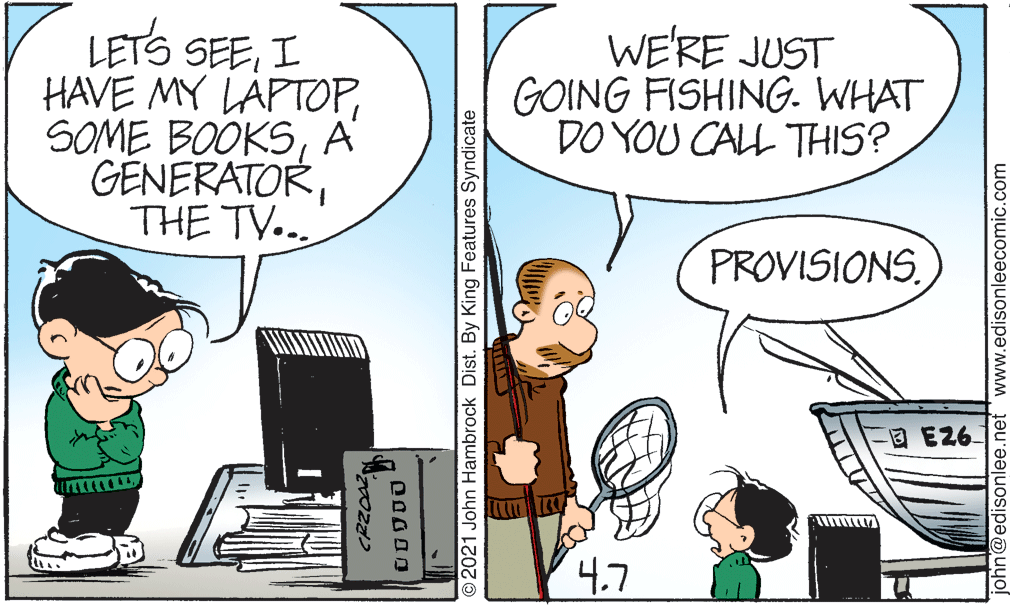 Art OCR: LETS SEEI HAVE MY LÄPTOPA GÉNERATORTHE TV... WE'RE JUST GOING FISHING. WHAT DO YOU CALL THIS? PROVISIONSD E26 4.7 O2021 John Hambrock Dist. By King Features Syndicate john@edisonlee.net 'www.edisonleecomic.com LETS SEEI HAVE MY LÄPTOPSOME BOOKSA GÉNERATORTHE TV... WE'RE JUST GOING FISHING. WHAT DO YOU CALL THIS? PROVISIONSD E26 4.7 O2021 John Hambrock Dist. By King Features Syndicate john@edisonlee.net 'www.edisonleecomic.com