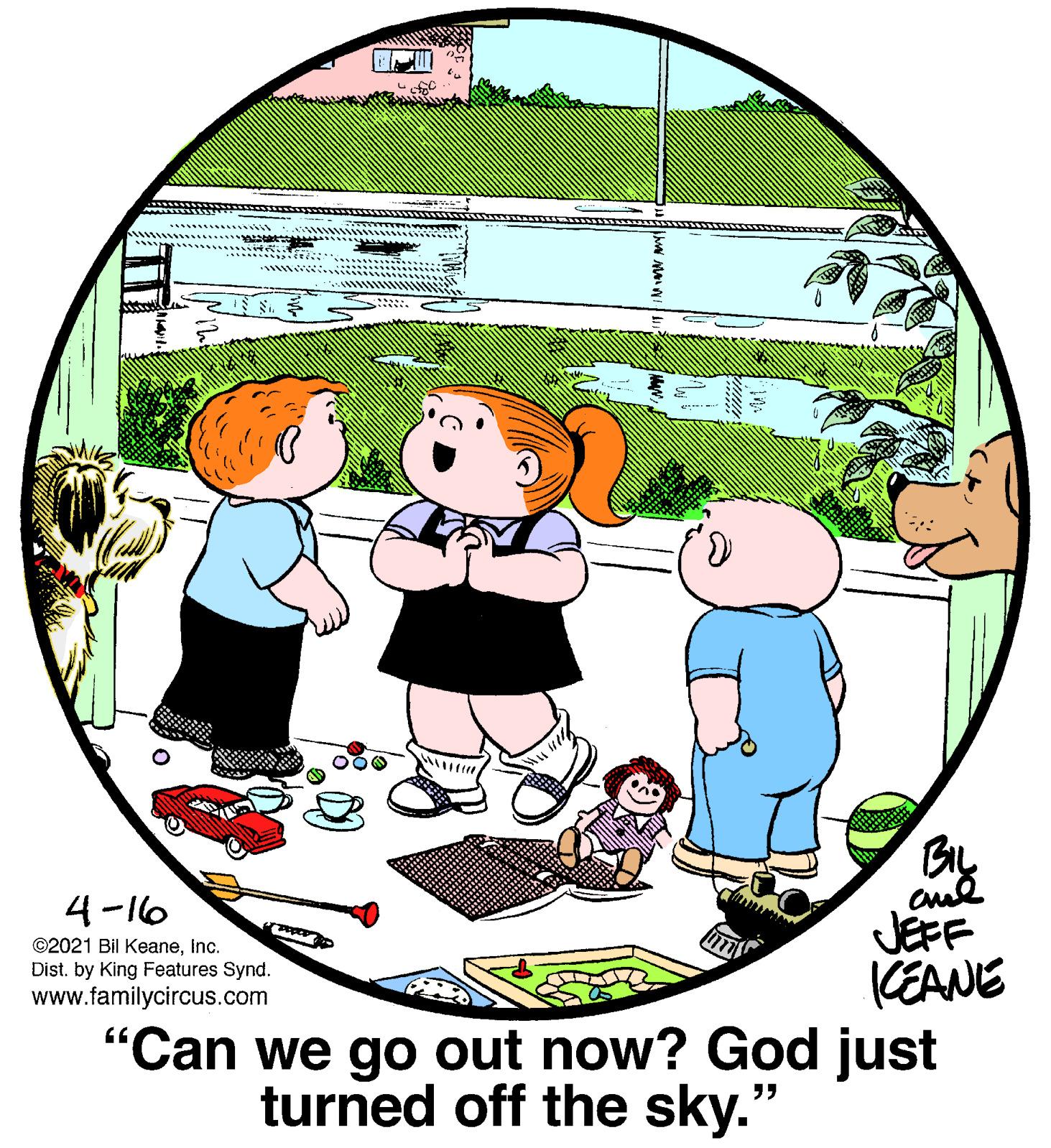 Art OCR: BIL 4-16 JEFF (EANE "Can we go out now? God just ©2021 Bil KeaneInc. Dist. by King Features Synd. www.familycircus.com turned off the sky." BIL 4-16 JEFF (EANE "Can we go out now? God just ©2021 Bil KeaneInc. Dist. by King Features Synd. www.familycircus.com turned off the sky."