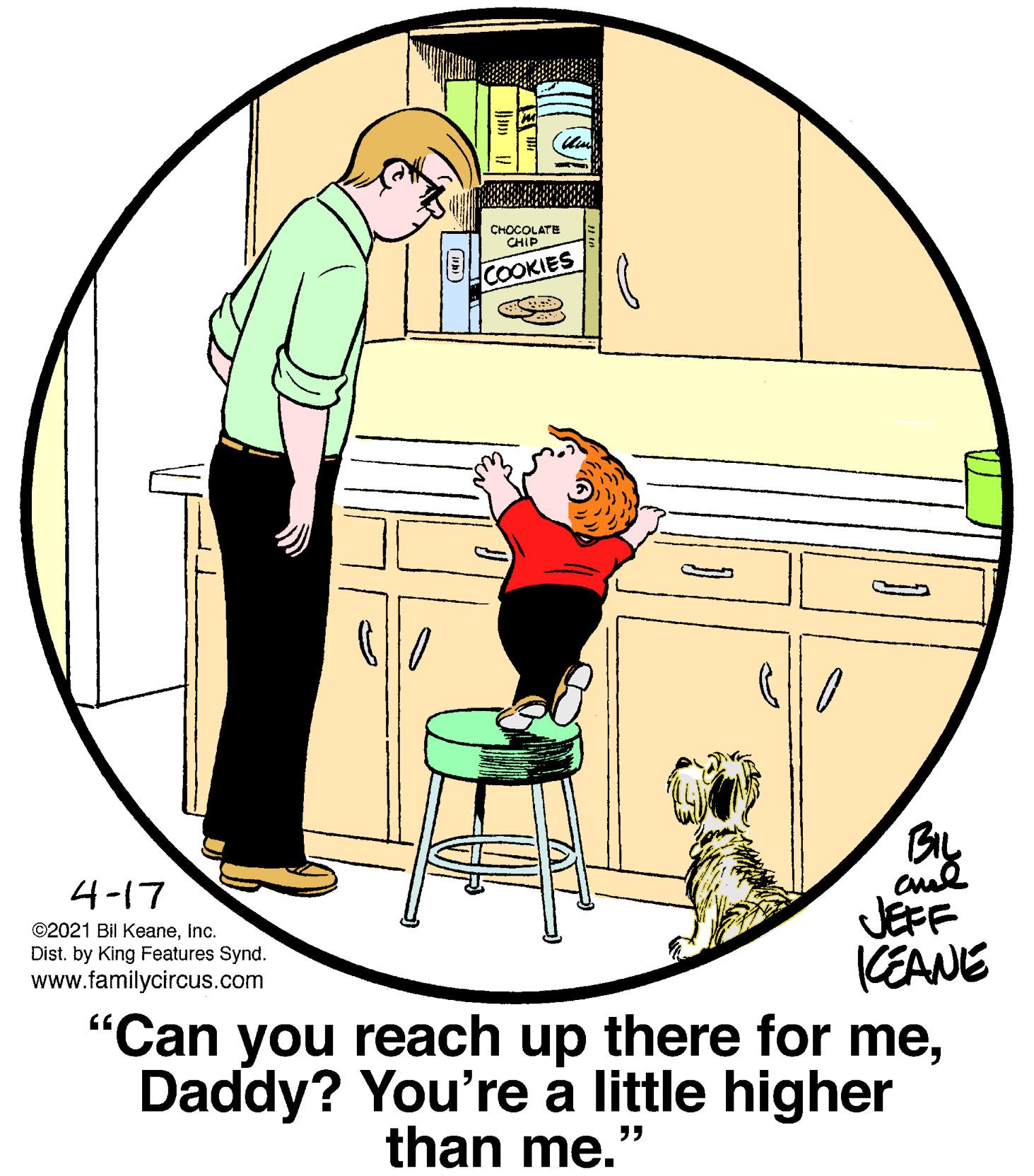 Drawing OCR: CHOCOLATE CHIP COOKIES 4-17 JEFF CEANE "Can you reach up there for meDaddy? You're à little higher ©2021 Bil KeaneInc. Dist. by King Features Synd. www.familycircus.com than me." CHOCOLATE CHIP COOKIES 4-17 JEFF CEANE "Can you reach up there for meDaddy? You're à little higher ©2021 Bil KeaneInc. Dist. by King Features Synd. www.familycircus.com than me."