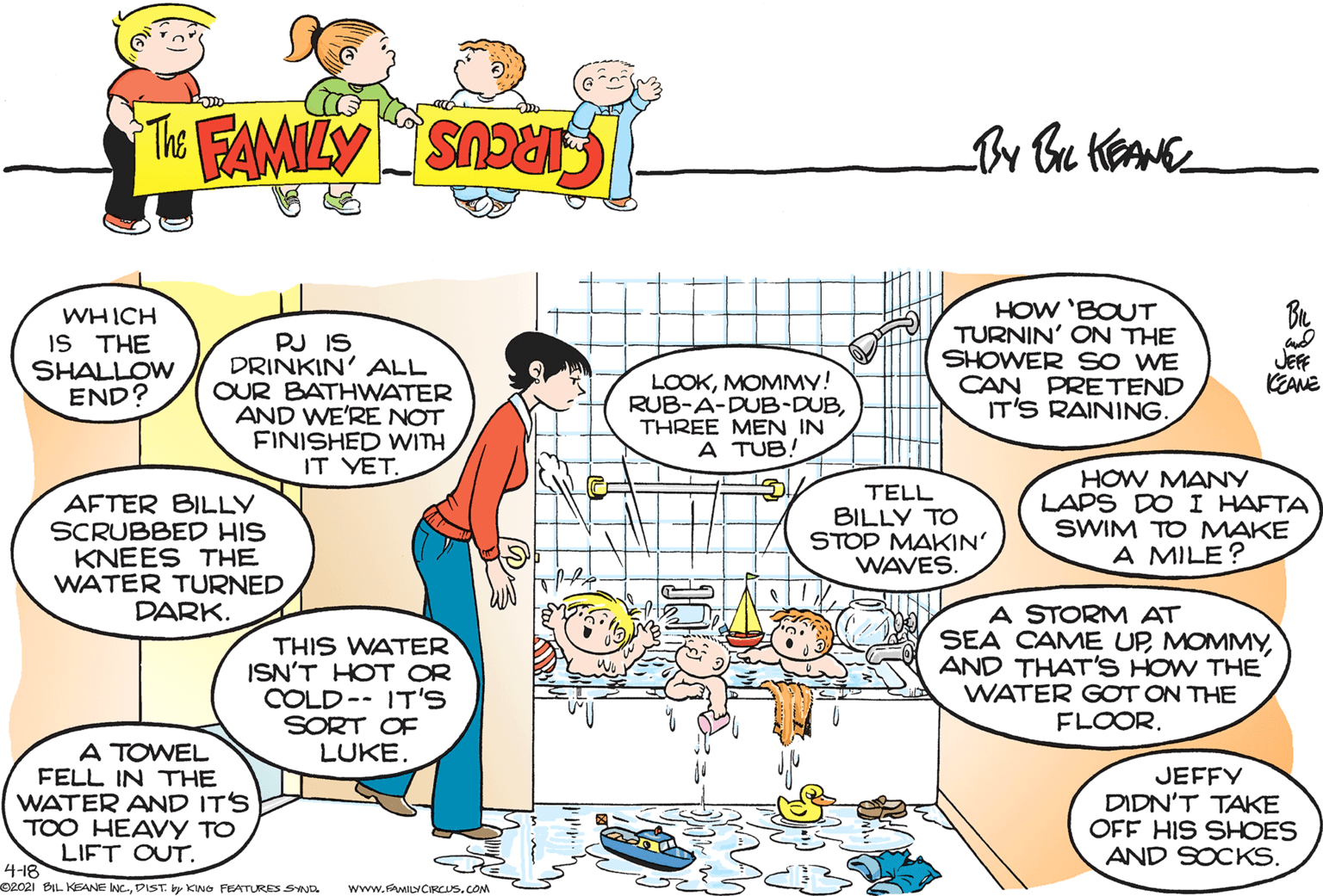 Organism OCR: WHICH S THE SHALLOW END? PJ IS DRINKIN' ALL OUR BATHWATER AND WE'RE NOT FINISHED WITH IT YET. HOW 'BOUT TURNIN' ON THE SHOWER SO WE CAN PRETEND IT'S RAINING. JEFF KEANE LOOKMOMMY! RUB-A-DUB-DUBTHREE MEN IN A TUB! AFTER BILLY SCRUBBED HIS KNEES THE WATER TURNED DARK. TELL BILLY TO STOP MAKIN' WAVES. HOW MANY LAPS DOI HAFTA SWIM TO MAKE A MILE? THIS WATER ISN'T HOT OR COLD-- IT'S SORT OF LUKE. A STORM AT SEA CAME UPAND THAT'S HOW THE WATER GOT ON THE FLOOR. A TOWEL FELL IN THE WATER AND IT'S TOO HEAVY TO JEFFY DIDN'T TAKE OFF HIS SHOES AND SOCKS. LIFT OUT. 4-18 O2021 BIL KEANE INC.DIST. by KNo FEATURES SYND www.sAwILYCIRCUS.COM WHICH S THE SHALLOW END? PJ IS DRINKIN' ALL OUR BATHWATER AND WE'RE NOT FINISHED WITH IT YET. HOW 'BOUT TURNIN' ON THE SHOWER SO WE CAN PRETEND IT'S RAINING. JEFF KEANE LOOKMOMMY! RUB-A-DUB-DUBTHREE MEN IN A TUB! AFTER BILLY SCRUBBED HIS KNEES THE WATER TURNED DARK. TELL BILLY TO STOP MAKIN' WAVES. HOW MANY LAPS DOI HAFTA SWIM TO MAKE A MILE? THIS WATER ISN'T HOT OR COLD-- IT'S SORT OF LUKE. A STORM AT SEA CAME UPAND THAT'S HOW THE WATER GOT ON THE FLOOR. A TOWEL FELL IN THE WATER AND IT'S TOO HEAVY TO JEFFY DIDN'T TAKE OFF HIS SHOES AND SOCKS. LIFT OUT. 4-18 O2021 BIL KEANE INC.DIST. by KNo FEATURES SYND www.sAwILYCIRCUS.COM