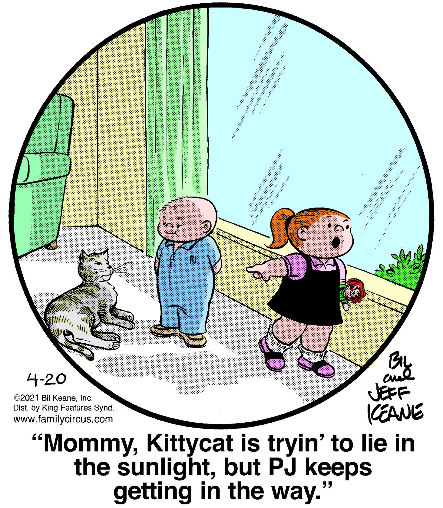 Circle OCR: BIL 4-20 ©2021 Bil KeaneInc. Dist. by King Features Synd. www.familycircus.com JEFF KEANE "MommyKittycat is tryin' to lie in the sunlightbut PJ keeps getting in the way." * * ? ? ?? ?? ..** ? ******** " BIL 4-20 ©2021 Bil KeaneInc. Dist. by King Features Synd. www.familycircus.com JEFF KEANE "MommyKittycat is tryin' to lie in the sunlightbut PJ keeps getting in the way." * * ? ? ? ? ?? ..** ? ******** "