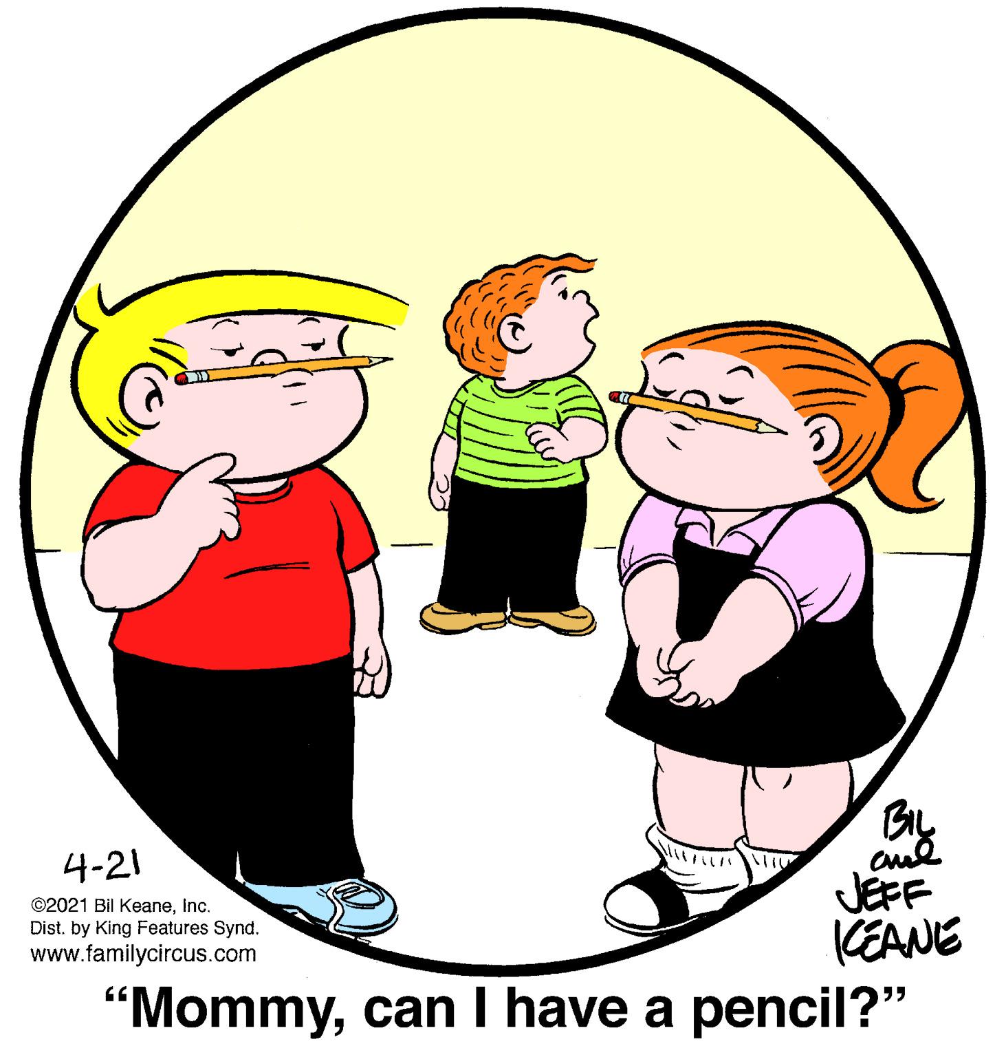 Human OCR: By cul JÉFF 4-21 ©2021 Bil Keaneinc. Dist. by King Features Synd. CEANE "Mommycan I have a pencil?" www.familycircus.com By cul JÉFF 4-21 ©2021 Bil Keaneinc. Dist. by King Features Synd. CEANE "Mommycan I have a pencil?" www.familycircus.com