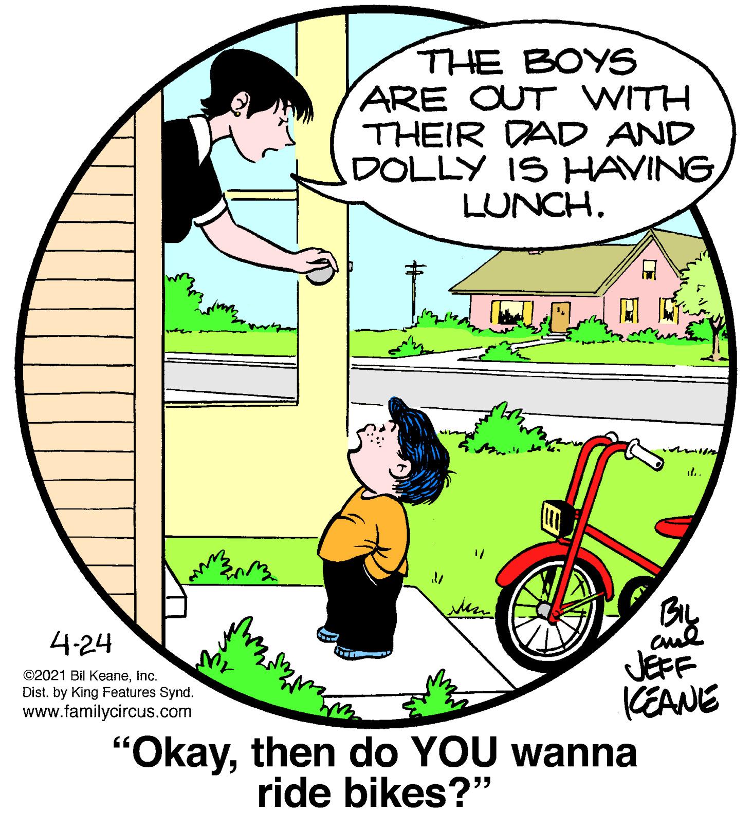 Art OCR: THE BOYS ARE OUT WITH THEIR DAD AND DOLLY IS HAVINGLUNCH. By 4-24 JEFF KEANE "Okaythen do YOU wanna ©2021 Bil KeaneInc. Dist. by King Features Synd. www.familycircus.com ride bikes?" THE BOYS ARE OUT WITH THEIR DAD AND DOLLY IS HAVINGLUNCH. By 4-24 JEFF KEANE "Okaythen do YOU wanna ©2021 Bil KeaneInc. Dist. by King Features Synd. www.familycircus.com ride bikes?"
