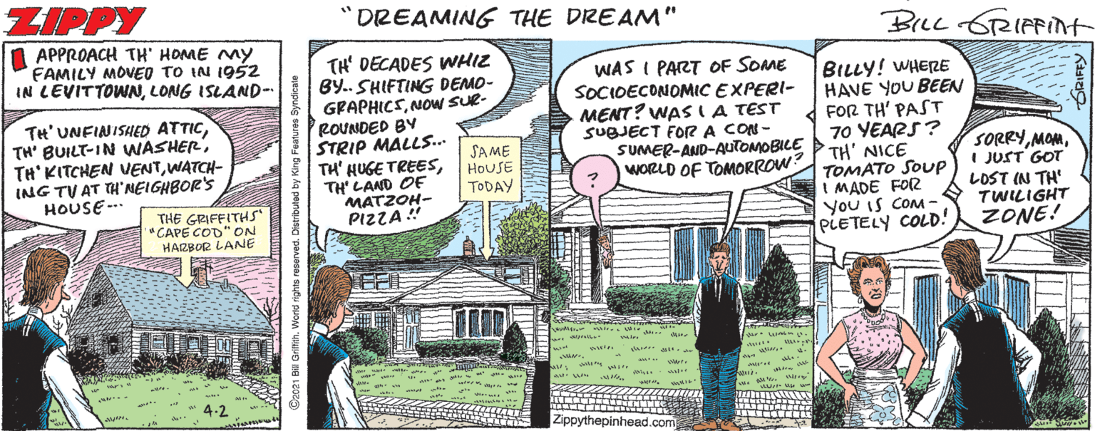 Fiction Faces (2) OCR: ZIPPY "DREAMING THE DREAM" Brec GRIFFInt APPROACH TH' HOME MY FAMILY MOVED TO IN 1952 IN LEVITTOWNLONG ISLAND- TH' DECADES WHIZ BY.. SHIFTING DEMO- GRAPHICSNow SUR- ROUNDED BY STRIP MALLS. TH' HUGE TREESTH' LAND OF MATZOH- PIZZA" WAS I PART OF SOME SOCIDECONOMIC EXPERI- MENT? WAS (A TEST SUBJECT FOR A CON- SUMER-AND-AUTOMOBILE WORLD OF TOMORROW? BILLY! WHERE HAVE YOU BEEN FOR TH' PAST 70 YEARS? TH' NICE TOMATO SOUP MADE FOR You IS COM- PLETELY COLD! TH' UNFINISHED ATTICWATCH- ING TV AT TH'NEIGHBOR'S HOUSE - SAME HOUSE TODAY SORRYI JUST GOT LOST IN TH' TWILIGHT ZONE! THE GRIFFITHS" "CAPE COD" ON HARBOR LANE ar u . ider ast w Zippythepinhead.com C2021 Bil Grifith. World rights reserved. Distributed by King Features Syndicale ZIPPY "DREAMING THE DREAM" Brec GRIFFInt APPROACH TH' HOME MY FAMILY MOVED TO IN 1952 IN LEVITTOWNLONG ISLAND- TH' DECADES WHIZ BY.. SHIFTING DEMO- GRAPHICSNow SUR- ROUNDED BY STRIP MALLS. TH' HUGE TREESTH' LAND OF MATZOH- PIZZA" WAS I PART OF SOME SOCIDECONOMIC EXPERI- MENT? WAS (A TEST SUBJECT FOR A CON- SUMER-AND-AUTOMOBILE WORLD OF TOMORROW? BILLY! WHERE HAVE YOU BEEN FOR TH' PAST 70 YEARS? TH' NICE TOMATO SOUP MADE FOR You IS COM- PLETELY COLD! TH' UNFINISHED ATTICTH' BUILT-IN WASHERTH' KITCHEN VENTWATCH- ING TV AT TH'NEIGHBOR'S HOUSE - SAME HOUSE TODAY SORRYI JUST GOT LOST IN TH' TWILIGHT ZONE! THE GRIFFITHS" "CAPE COD" ON HARBOR LANE ar u . ider ast w Zippythepinhead.com C2021 Bil Grifith. World rights reserved. Distributed by King Features Syndicale