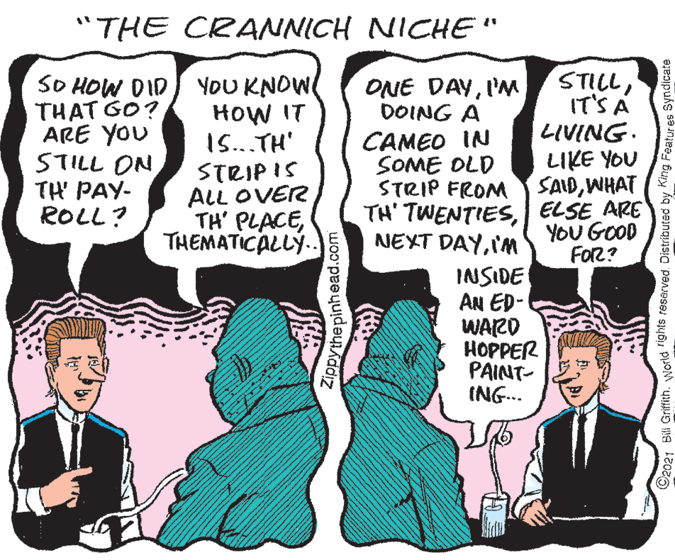 Sharing OCR: "THE CRANNICH NICHE" STILLIT'S A LIVING. SO HOW DID THAT GO? ARE YOU STILL ON TH PAY- ROLL? YOU KNOW HOW IT 1S..TH' ONE DAYI'M DOING A CAMEO IN SOME OLD STRIP FROM LIKE YOU SAIDWHAT STRIP IS ALL OVER TH' PLACETHEMATICALLÝ.. TH' TWENTIESELSE ARE YOU GOOD FoR? NEXT DAYIM INSIDE AN ED- WARD HOPPER PAINT- ING... Zippythe pinh ead.com ©2021 Bill Griffith. world 1ghts resarved. Distributed by King Featur es Syndicate "THE CRANNICH NICHE" STILLIT'S A LIVING. SO HOW DID THAT GO? ARE YOU STILL ON TH PAY- ROLL? YOU KNOW HOW IT 1S..TH' ONE DAYI'M DOING A CAMEO IN SOME OLD STRIP FROM LIKE YOU SAIDWHAT STRIP IS ALL OVER TH' PLACETHEMATICALLÝ.. TH' TWENTIESELSE ARE YOU GOOD FoR? NEXT DAYIM INSIDE AN ED- WARD HOPPER PAINT- ING... Zippythe pinh ead.com ©2021 Bill Griffith. world 1ghts resarved. Distributed by King Featur es Syndicate