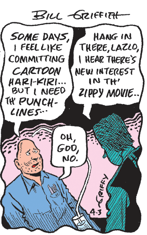 Human OCR: BILL GRIFFITH- SOME DAYSI FEEL LIKE COMMITTING HANG IN THEREI HEAR THERES NEW INTEREST IN TH' BUT I NEED I ZIPPY MOVIE.- CARTOON HARI-KIRI... TH' PUNCH- LINES.. OHNO. 4.3 BILL GRIFFITH- SOME DAYSI FEEL LIKE COMMITTING HANG IN THEREI HEAR THERES NEW INTEREST IN TH' BUT I NEED I ZIPPY MOVIE.- CARTOON HARI-KIRI... TH' PUNCH- LINES.. OHNO. 4.3