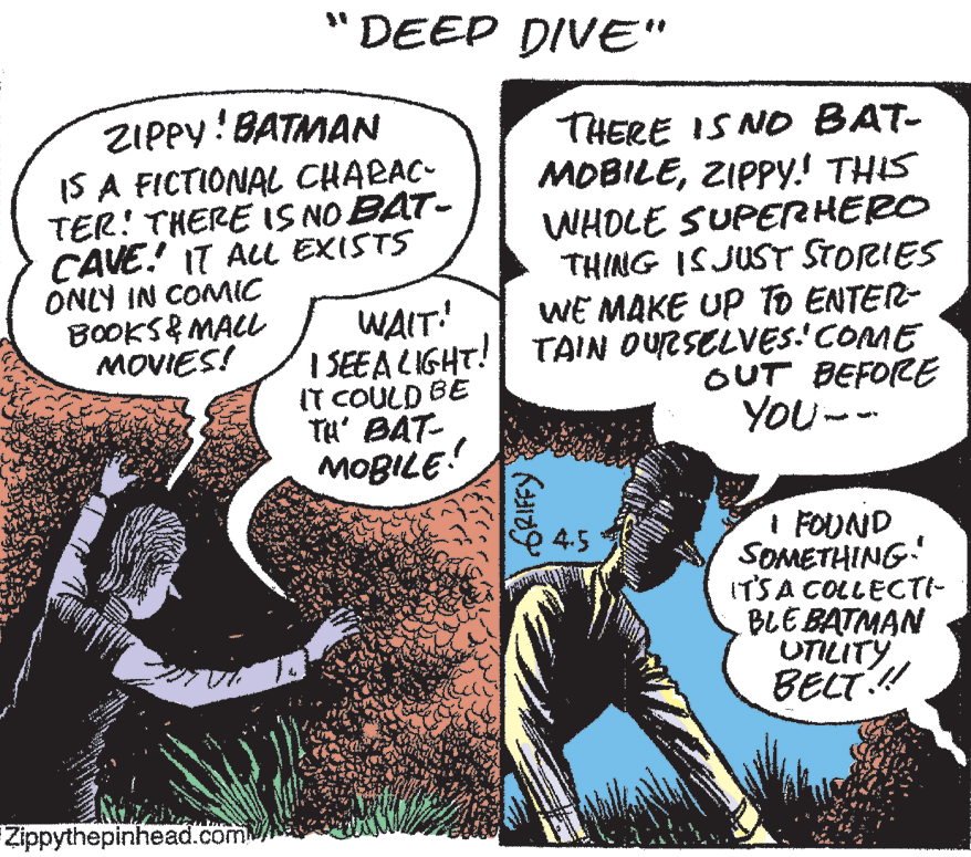 Comics OCR: DEEP DIVE" ZIPPY! BATMAN IS A FICTIONAL CHARAC- TER! THERE IS NO BAT- CAVE! IT AL EXISTS ONLY IN COMIC BOOKS& MALL MOVIES! THERE IS NO BAT- MOBILEZIPPY! THIS WHOLE SUPERHERO THING ISJUST STORIES WE MAKE UP To ENTER- I SEEA LIGHT! TAIN OURSELVES'COME OUT BEFORE YOU- WAIT! IT COULD BE TH' BAT- MOBILE I FOUND SOMETHING! ITSA COLLECTI- BLEBATMAN UTILITYBELT! 45 Zippythepinhead.com GRIFFY DEEP DIVE" ZIPPY! BATMAN IS A FICTIONAL CHARAC- TER! THERE IS NO BAT- CAVE! IT AL EXISTS ONLY IN COMIC BOOKS& MALL MOVIES! THERE IS NO BAT- MOBILEZIPPY! THIS WHOLE SUPERHERO THING ISJUST STORIES WE MAKE UP To ENTER- I SEEA LIGHT! TAIN OURSELVES'COME OUT BEFORE YOU- WAIT! IT COULD BE TH' BAT- MOBILE I FOUND SOMETHING! ITSA COLLECTI- BLEBATMAN UTILITYBELT! 45 Zippythepinhead.com GRIFFY