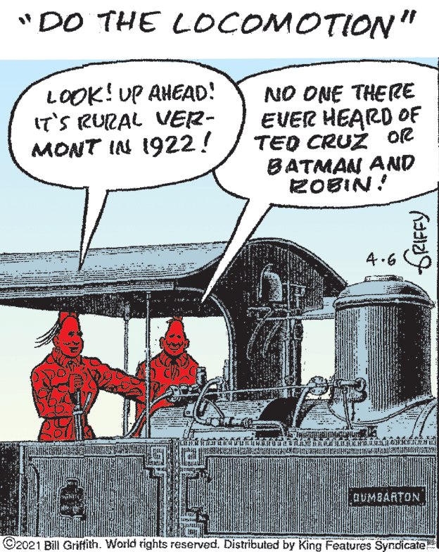 Window OCR: "DO THE LOCOMOTION" LOOK! UP AHEAD! IT'S RURAL VER- MONT IN 1922! NO ONE THERE EVER HEARD OF TED CRUZ or BATMAN AND ZOBIN! 4.6 DUMBARTON ©2021 Bill Griffith. World rights reserved. Distributed by King Features Syndicate GRIFFY "DO THE LOCOMOTION" LOOK! UP AHEAD! IT'S RURAL VER- MONT IN 1922! NO ONE THERE EVER HEARD OF TED CRUZ or BATMAN AND ZOBIN! 4.6 DUMBARTON ©2021 Bill Griffith. World rights reserved. Distributed by King Features Syndicate GRIFFY