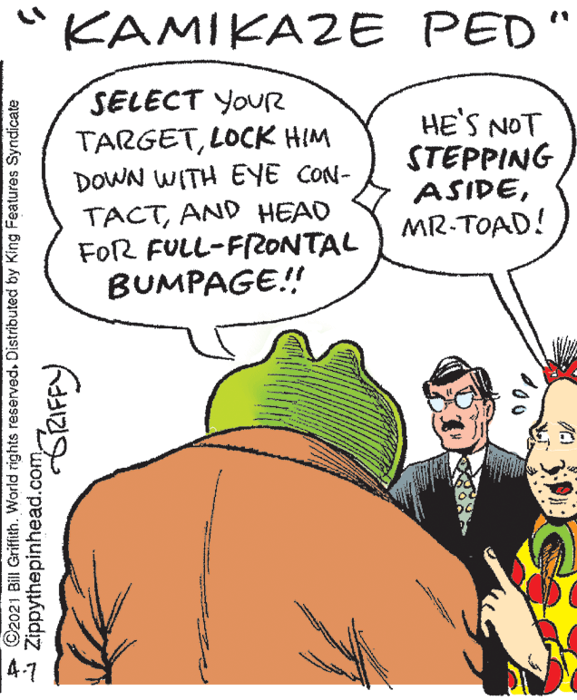 Finger OCR: KAMIKAZE PED" SELECT YOUR TARGETLOCK HIM DOWN WITH EYE CON- TACTAND HEAD FOR FULL-F2ONTAL BUMPAGE! HE'S NOT STEPPING ASIDEMR-TOAD! + C2021 BilI Griffith. World rights reserved. Distributed by King Features Syndicate Zippythepinhead.com KAMIKAZE PED" SELECT YOUR TARGETLOCK HIM DOWN WITH EYE CON- TACTAND HEAD FOR FULL-F2ONTAL BUMPAGE! HE'S NOT STEPPING ASIDEMR-TOAD! + C2021 BilI Griffith. World rights reserved. Distributed by King Features Syndicate Zippythepinhead.com