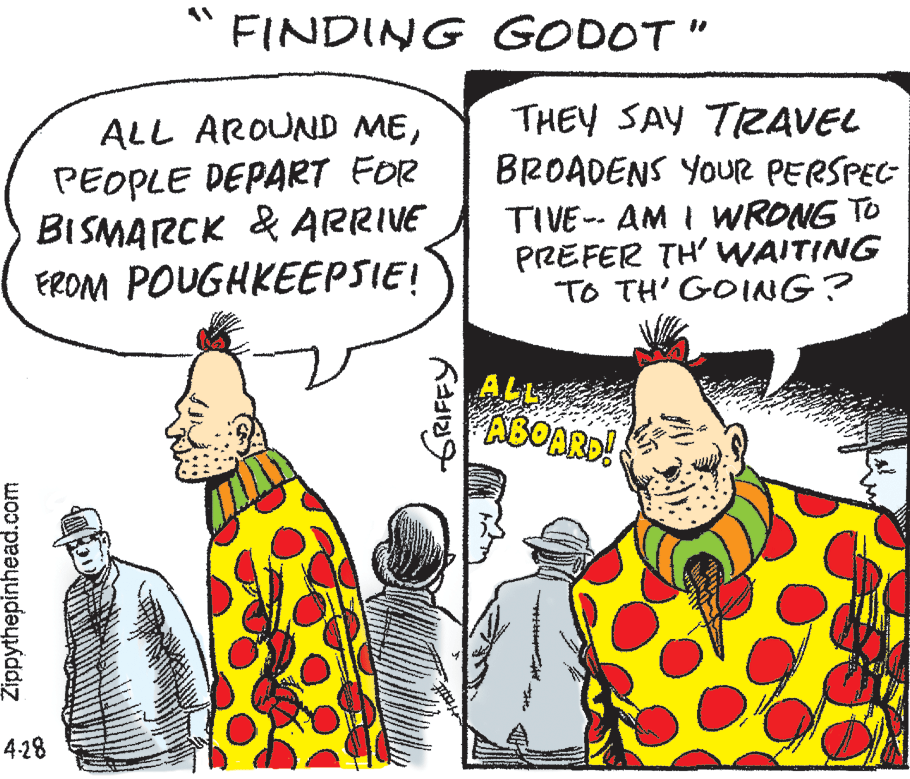 Finger OCR: FINDING GODOT" ALL AROUND MEPEOPLE DEPART FOR BISMARCK & ARRIVE FROM POUGHKEEPSIE! THEY SAY TAVEL BROADENS YOUR PERSPEC TIVE-- AM I WRONG TO PREFER TH' WAITING "TO TH' GOING? ALL ABOARD! 4-28 Žippythepinhead.com FINDING GODOT" ALL AROUND MEPEOPLE DEPART FOR BISMARCK & ARRIVE FROM POUGHKEEPSIE! THEY SAY TAVEL BROADENS YOUR PERSPEC TIVE-- AM I WRONG TO PREFER TH' WAITING "TO TH' GOING? ALL ABOARD! 4-28 Žippythepinhead.com