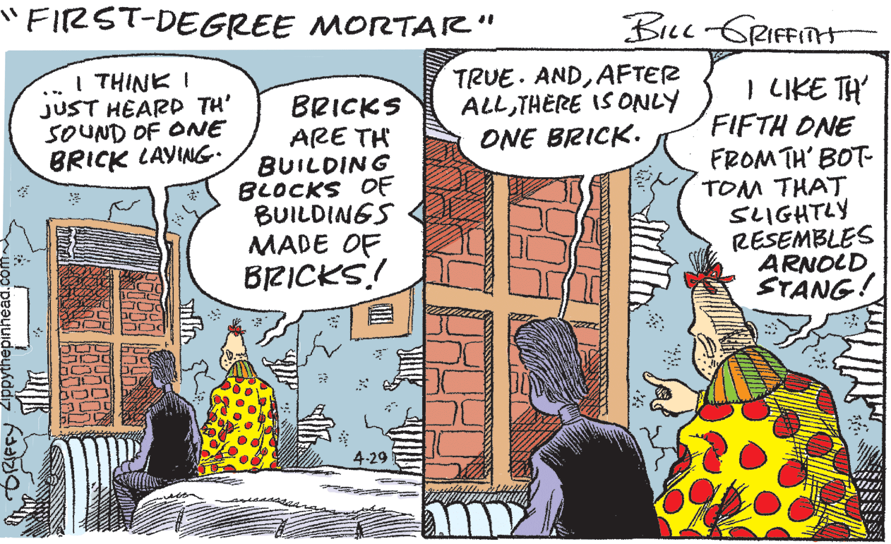 Comic book OCR: "FIRST-DEGREE MORTAR" Bicc GRIFFITH I THINK I JUST HEARD TH' SOUND OF ONE BRICK LAVING. TRUE. ANDAFTER ALLTHERE IS ONLY ONE BRICK. I LIKE TH' FIFTH ONE FROM TH' BOT- TOM THAT SLIGHTLY RESEMBLES ARNOLD STANG! ... BRICKS ARE TH BUILDING BLOCKS OF BUILDINGS MADE OF BRICKS! 4-29 "FIRST-DEGREE MORTAR" Bicc GRIFFITH I THINK I JUST HEARD TH' SOUND OF ONE BRICK LAVING. TRUE. ANDAFTER ALLTHERE IS ONLY ONE BRICK. I LIKE TH' FIFTH ONE FROM TH' BOT- TOM THAT SLIGHTLY RESEMBLES ARNOLD STANG! ... BRICKS ARE TH BUILDING BLOCKS OF BUILDINGS MADE OF BRICKS! 4-29