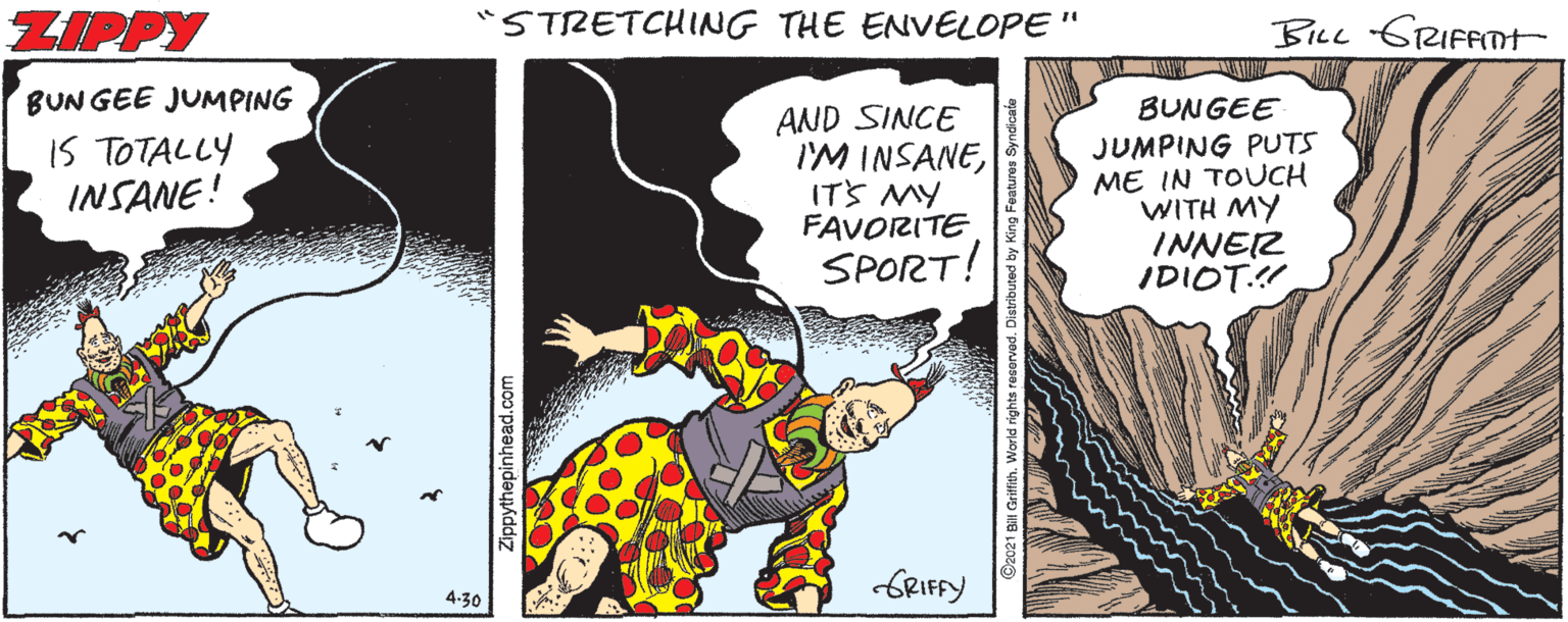 Fictional character OCR: ZIPPY "STRETCHING THE ENVELOPE " BILL GRIFFTH BUN GEE JUMPING IS TOTALLY INSANE! BUNGEE AND SINCE I'M INSANEITS MY FAVORITE SPORT! JUMPING PUTS ME IN TOUCH WITH MY INNER IDIOT.! GRIFFY 4-30 Zippythepinhead.com ZIPPY "STRETCHING THE ENVELOPE " BILL GRIFFTH BUN GEE JUMPING IS TOTALLY INSANE! BUNGEE AND SINCE I'M INSANEITS MY FAVORITE SPORT! JUMPING PUTS ME IN TOUCH WITH MY INNER IDIOT.! GRIFFY 4-30 Zippythepinhead.com