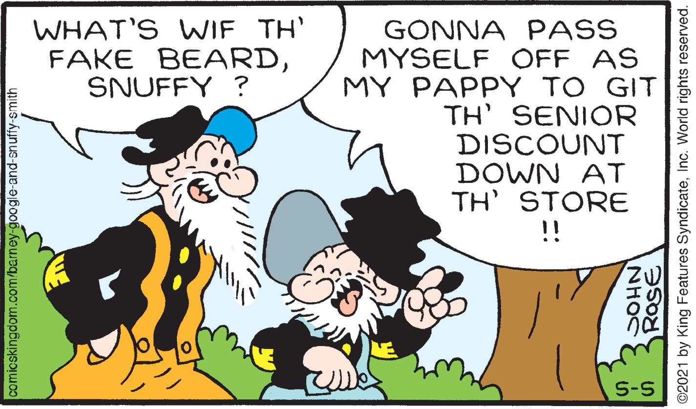 Mammal OCR: WHAT'S WIE TH' FAKE BEARDSNUFFY ? GONNA PASS MYSELF OFF AS MY PAPPY TO GIT TH' SENIOR DISCOUNT DOWN AT TH' STORE !! S-S comicskingdom.com/barney-googe-and-snuffy-smith RaSE NHOC ©2021 by King Features SyndicateInc. World rights reserved. WHAT'S WIE TH' FAKE BEARDSNUFFY ? GONNA PASS MYSELF OFF AS MY PAPPY TO GIT TH' SENIOR DISCOUNT DOWN AT TH' STORE !! S-S comicskingdom.com/barney-googe-and-snuffy-smith RaSE NHOC ©2021 by King Features SyndicateInc. World rights reserved.