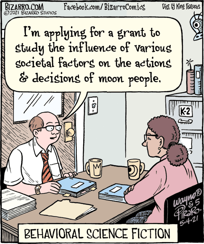 Jaw OCR: BIZARRO.COM ©2021 BIZARRO STUDIOS Facebook.com/BizarroComies Dist. 9 King Features I'm applying for a grant to study the influence of various gocietal factorg on the actions & decisions of moon people. K2 Wayno® &5 BEHAVIORAL SCIENCE FICTION 5-4-21 ??( BIZARRO.COM ©2021 BIZARRO STUDIOS Facebook.com/BizarroComies Dist. 9 King Features I'm applying for a grant to study the influence of various gocietal factorg on the actions & decisions of moon people. K2 Wayno® &5 BEHAVIORAL SCIENCE FICTION 5-4-21 ??(