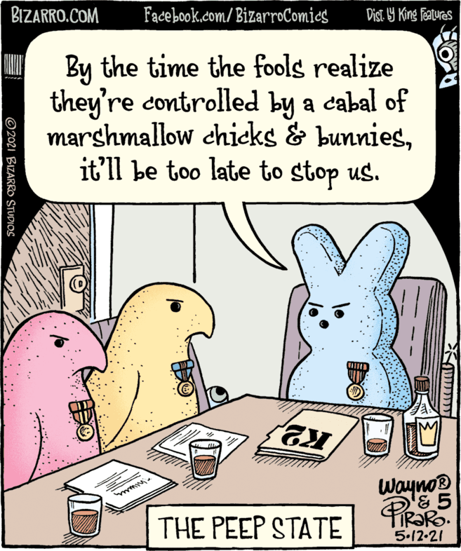 Happy OCR: BIZARRO.COM Facebook.com/BizarroComies Dist. 9 King features I By the time the fools realize they're controlled by a cabal of marshmallow chicks & bunniesit'll be too late to stop us. M Wayno® THE PEEP STATE 5.12-21 ?? ?????1>? ©2021 BIZARRO STUDIOS BIZARRO.COM Facebook.com/BizarroComies Dist. 9 King features I By the time the fools realize they're controlled by a cabal of marshmallow chicks & bunniesit'll be too late to stop us. M Wayno® THE PEEP STATE 5.12-21 ?? ?????1>? ©2021 BIZARRO STUDIOS