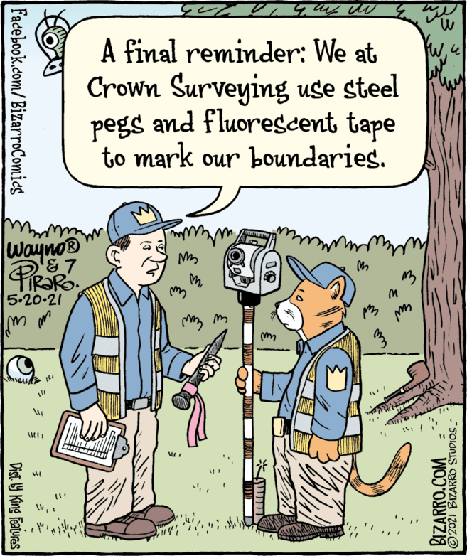 Art OCR: A final reminder: We at Crown Surveying use steel pegs and fluorescent tape to mark our boundaries. W4 Wayno® &7 M5.20.21 Facebook.com/BizarroComies Dist. 9 King Features BIZARRO.COM ©2021 BIZARRO STUDIOS - A final reminder: We at Crown Surveying use steel pegs and fluorescent tape to mark our boundaries. W4 Wayno® &7 M5.20.21 Facebook.com/BizarroComies Dist. 9 King Features BIZARRO.COM ©2021 BIZARRO STUDIOS -