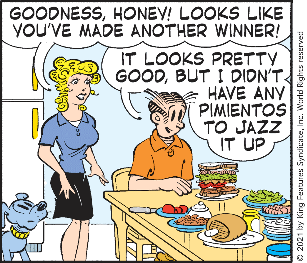 Conversation OCR: GOODNESSHONEY! LOOKS LIKE YOU'VE MADE ANOTHER WINNER! IT LOOKS PRETTY GOODBUT I DIDN'T HAVE ANY PIMIENTOS TO JAZZ IT UP © 2021 by King Features SyndicateInc. World Rights reserved GOODNESSHONEY! LOOKS LIKE YOU'VE MADE ANOTHER WINNER! IT LOOKS PRETTY GOODBUT I DIDN'T HAVE ANY PIMIENTOS TO JAZZ IT UP © 2021 by King Features SyndicateInc. World Rights reserved