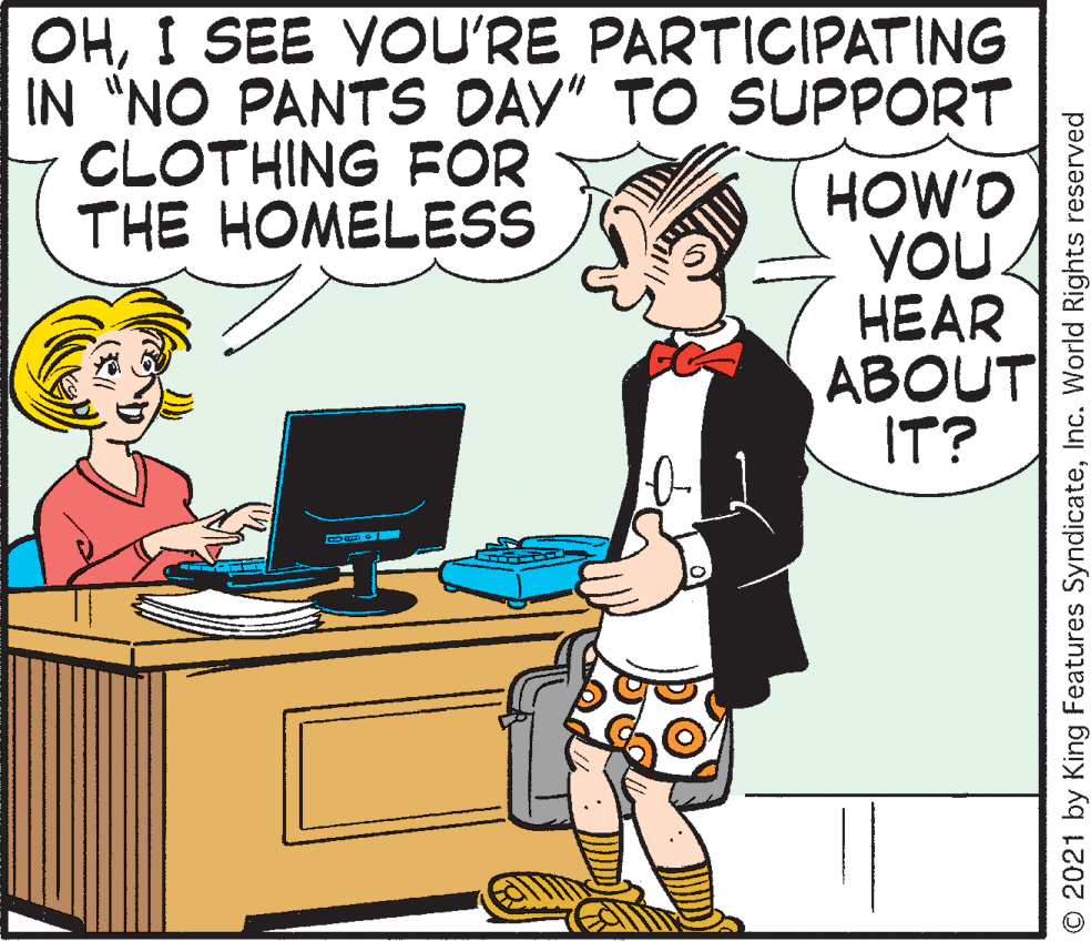 Sharing OCR: OHI SEE VOU'RE PARTICIPATING IN "NO PANTS DAV" TO SUPPORT CLOTHING FOR THE HOMELESS HOW'D YOU ?EAR ABOUT IT? © 2021 by King Features SyndicateInc. World Rights reserved OHI SEE VOU'RE PARTICIPATING IN "NO PANTS DAV" TO SUPPORT CLOTHING FOR THE HOMELESS HOW'D YOU ?EAR ABOUT IT? © 2021 by King Features SyndicateInc. World Rights reserved