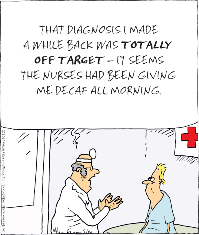 Rectangle OCR: THAT DIAGNOSIS I MADE A WHILE BACK WAS TOTALLY OFF TARGET - IT SEEMS THE NURSES HAD BEEN GIVING ME DECAF ALL MORNING. 5/14 © 20I NIKLAS ERIKCCON/BULLSINC. THAT DIAGNOSIS I MADE A WHILE BACK WAS TOTALLY OFF TARGET - IT SEEMS THE NURSES HAD BEEN GIVING ME DECAF ALL MORNING. 5/14 © 20I NIKLAS ERIKCCON/BULLSDIST. BY KING FEATURES SYNDICATE