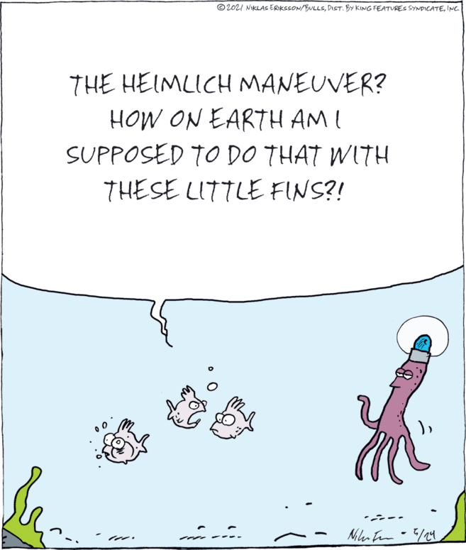 Art OCR: © 202I NIKLAS ERIKSSON/BULLSINC. THE HEIMLICH MANEUVER? HOW ON EARTH AM I SUPPOSED TO DO THAT WITH THESE LITTLE FINS?! ---- © 202I NIKLAS ERIKSSON/BULLSDIST. BY KING FEATURES SYNDICATEINC. THE HEIMLICH MANEUVER? HOW ON EARTH AM I SUPPOSED TO DO THAT WITH THESE LITTLE FINS?! ----