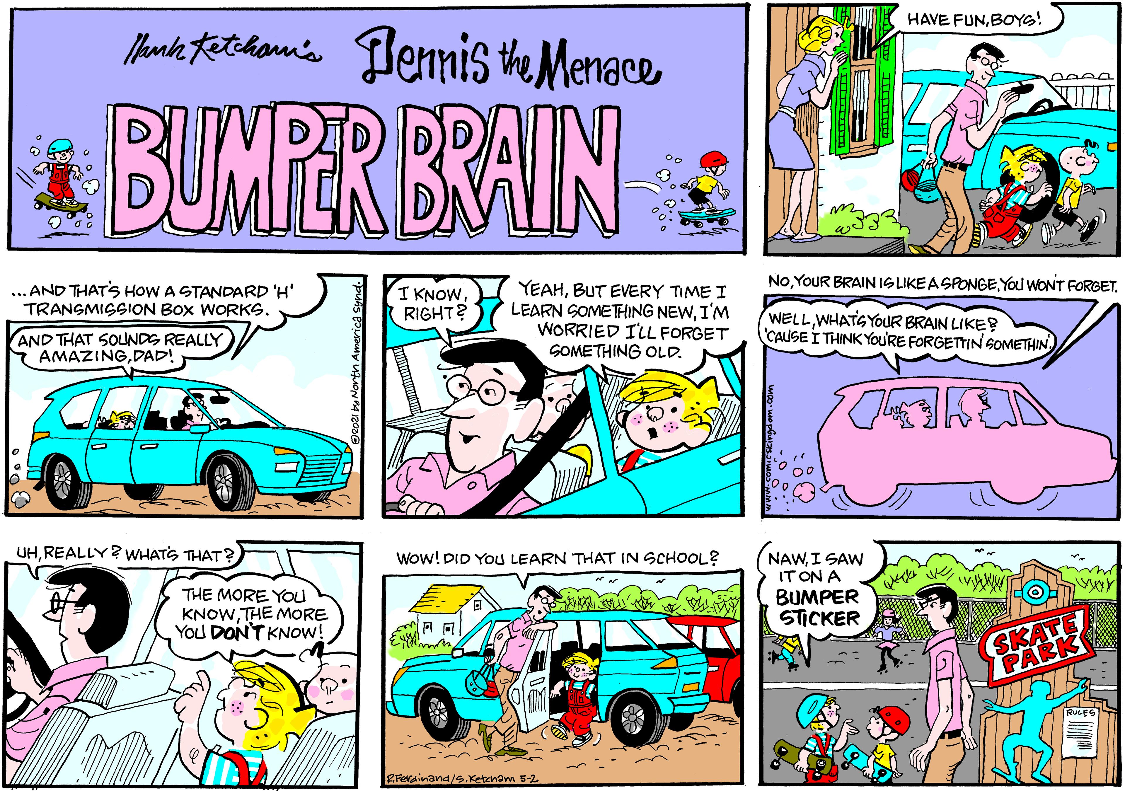Mode of transport OCR: HAVE FUNBOYS! Manke tethan's lennis the Menace BUMPER BRAIN NoBUT EVERY TIME I LEARN SOMETHING NEWI'M WORRIED I'LL FORGET GOMETHING OLD. ... AND THATS HOW A STANDARD 'H' TRANGMIGSION BOX WORKS. I KNOWRIGHT? AND THAT SOUNDS REALLY AMAZINGDAD! WELLWHATGYOUR BRAIN LIKE? CAUSE I THINKYOU'RE FORGETTIN SOMETHIN UHREALLY? WHATS THAT ? Wow! DID YOu LEARN THAT IN SCHOOL? NAWI SAW IT ON A BUMPER STICKER THE MORE YOu KNOWTHE MORE You DON'T KNOW! SKATE PARK RFerainand/s.Ketcham 5-2 HAVE FUNBOYS! Manke tethan's lennis the Menace BUMPER BRAIN NoYOUR BRAINISLIKEASPONGEYOu WONT FORGETBUT EVERY TIME I LEARN SOMETHING NEWI'M WORRIED I'LL FORGET GOMETHING OLD. ... AND THATS HOW A STANDARD 'H' TRANGMIGSION BOX WORKS. I KNOWRIGHT? AND THAT SOUNDS REALLY AMAZINGDAD! WELLWHATGYOUR BRAIN LIKE? CAUSE I THINKYOU'RE FORGETTIN SOMETHIN UHREALLY? WHATS THAT ? Wow! DID YOu LEARN THAT IN SCHOOL? NAWI SAW IT ON A BUMPER STICKER THE MORE YOu KNOWTHE MORE You DON'T KNOW! SKATE PARK RFerainand/s.Ketcham 5-2
