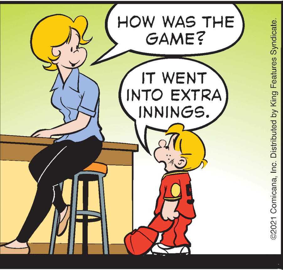 Humour OCR: HOW WAS THE GAME? IT WENT INTO EXTRA INNINGS. ©2021 ComicanaInc. Distributed by King Features Syndicate. HOW WAS THE GAME? IT WENT INTO EXTRA INNINGS. ©2021 ComicanaInc. Distributed by King Features Syndicate.