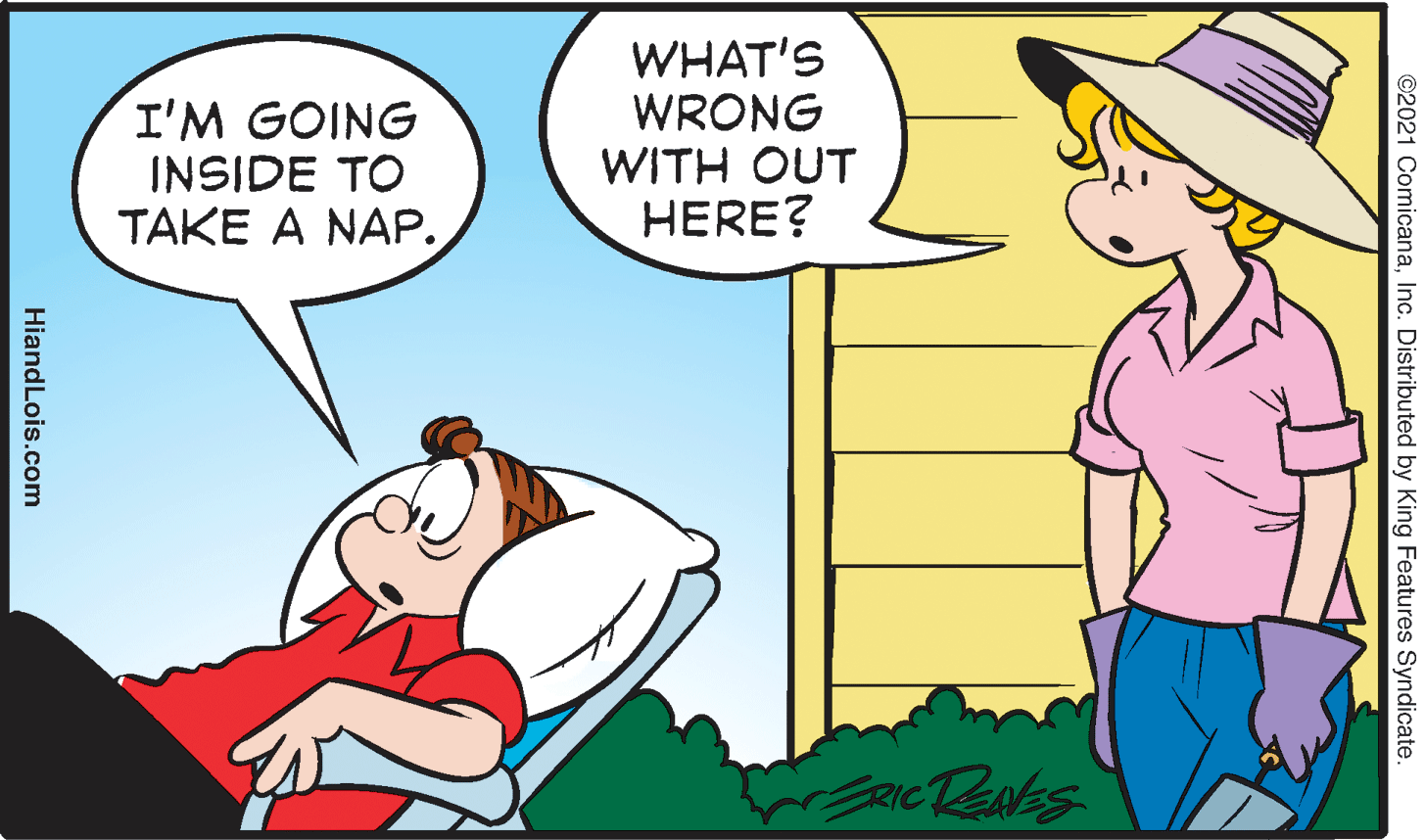 Art OCR: I'M GOING INSIDE TO TAKE A NAP. WHAT'S WRONG WITH OUT HERE? RICTENES ©2021 ComicanaInc. Distributed by King Features Syndicate. HiandLois.com I'M GOING INSIDE TO TAKE A NAP. WHAT'S WRONG WITH OUT HERE? RICTENES ©2021 ComicanaInc. Distributed by King Features Syndicate. HiandLois.com
