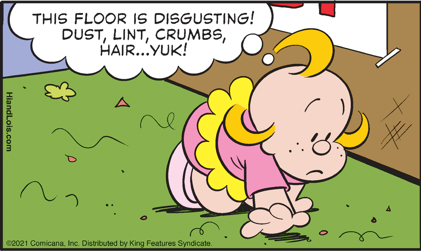 Grass OCR: THIS FLOOR IS DISGUSTING! DUSTHAIR...YUK! ©2021 ComicanaInc. Distributed by King Features Syndicate. HiandLois.com THIS FLOOR IS DISGUSTING! DUSTHAIR...YUK! ©2021 ComicanaInc. Distributed by King Features Syndicate. HiandLois.com