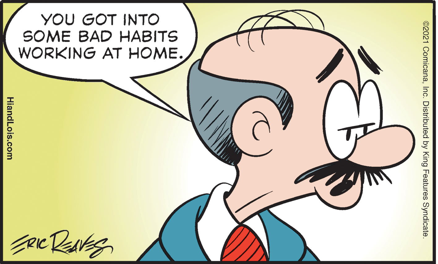 Ear OCR: YOU GOT INTO SOME BAD HABITS WORKING AT HOME. ©2021 ComicanaInc. Distributed by King Features Syndicate. HiandLois.com YOU GOT INTO SOME BAD HABITS WORKING AT HOME. ©2021 ComicanaInc. Distributed by King Features Syndicate. HiandLois.com