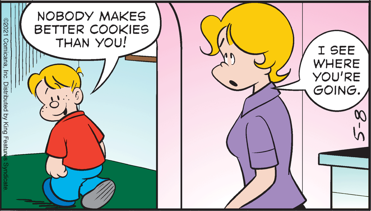 Interaction OCR: NOBODY MAKES BETTER COOKIES THAN YOU! I SEE WHERE YOU'RE GOING. 8-8 ©2021 ComicanaInc. Distributed by King Features Syndicate NOBODY MAKES BETTER COOKIES THAN YOU! I SEE WHERE YOU'RE GOING. 8-8 ©2021 ComicanaInc. Distributed by King Features Syndicate