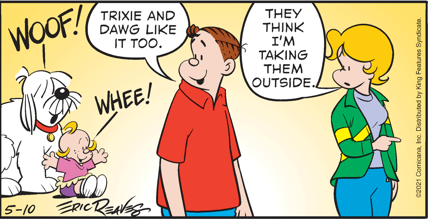Interaction OCR: TRIXIE AND DAWG LIKE IT TOO. THEY THINK I'M TAKING THEM OUTSIDE. WOOF! WHEE! 5-10 ERICREAes ©2021 ComicanaInc. Distributed by King Features Syndicate. TRIXIE AND DAWG LIKE IT TOO. THEY THINK I'M TAKING THEM OUTSIDE. WOOF! WHEE! 5-10 ERICREAes ©2021 ComicanaInc. Distributed by King Features Syndicate.