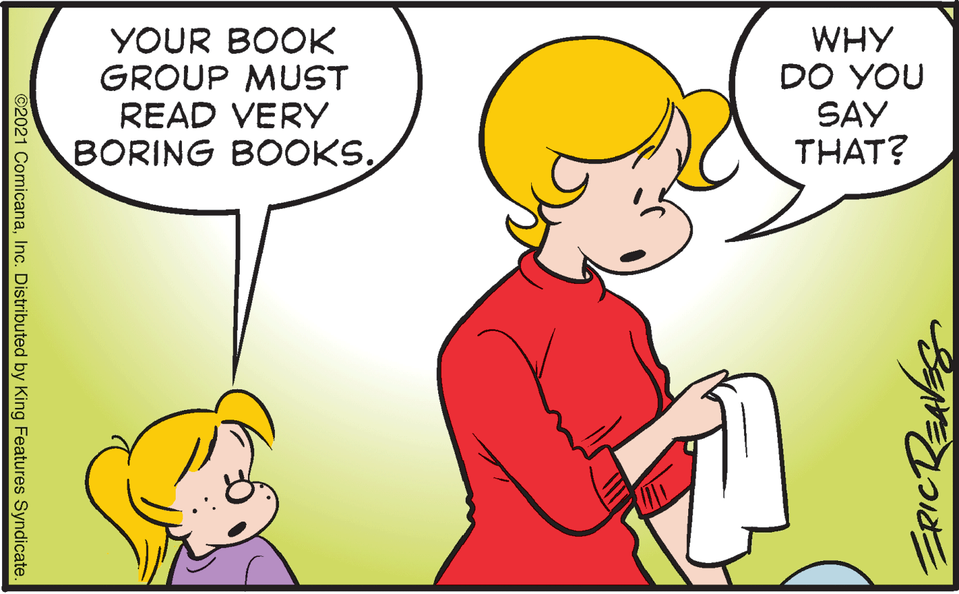 Product OCR: YOUR BOOK GROUP MUST READ VERY BORING BOOKS. WHY DO YOU SAY THAT? 2021 ComicanaInc. Distributed by King Features Syndicate YOUR BOOK GROUP MUST READ VERY BORING BOOKS. WHY DO YOU SAY THAT? 2021 ComicanaInc. Distributed by King Features Syndicate